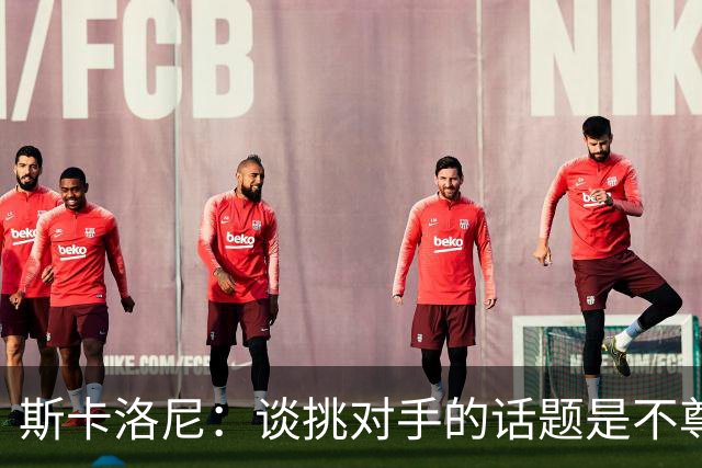 斯卡洛尼：谈挑对手的话题是不尊重 平时我习惯进球场先迈右脚